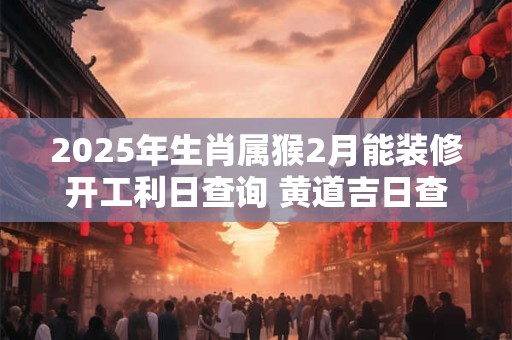 2025年生肖属猴2月能装修开工利日查询 黄道吉日查询