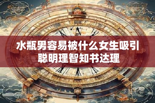 水瓶男容易被什么女生吸引 聪明理智知书达理