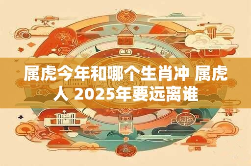 属虎今年和哪个生肖冲 属虎人 2025年要远离谁
