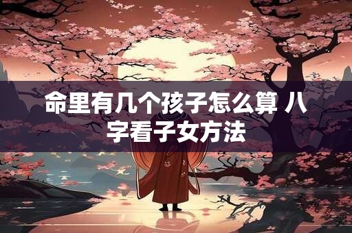 命里有几个孩子怎么算 八字看子女方法 命里有几个孩子怎么算 八字看子女方法