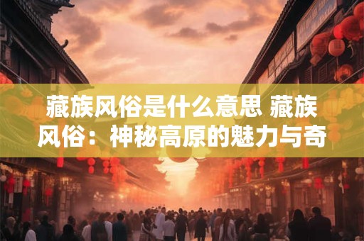 藏族风俗是什么意思 藏族风俗：神秘高原的魅力与奇特习俗