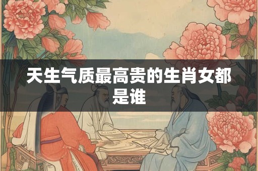 天生气质最高贵的生肖女都是谁