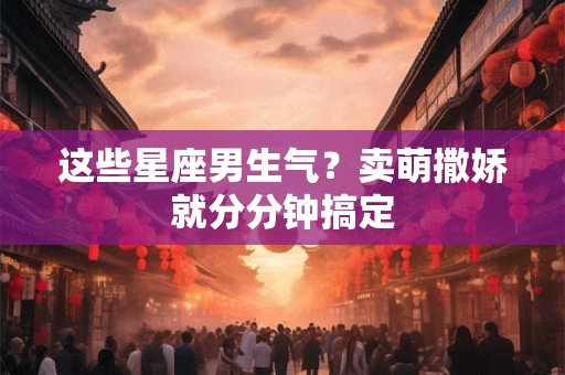 这些星座男生气？卖萌撒娇就分分钟搞定