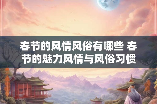 春节的风情风俗有哪些 春节的魅力风情与风俗习惯