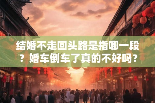 结婚不走回头路是指哪一段？婚车倒车了真的不好吗？