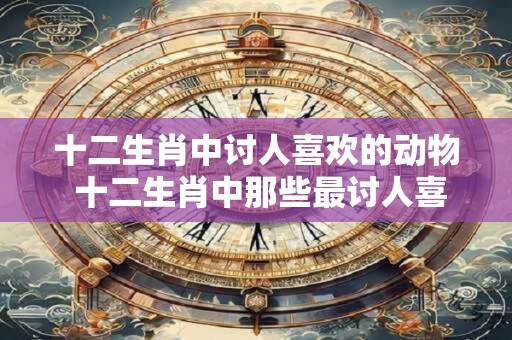 十二生肖中讨人喜欢的动物 十二生肖中那些最讨人喜欢的动物