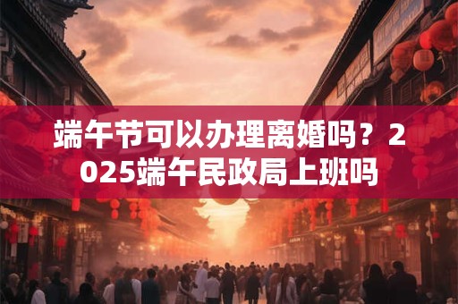 端午节可以办理离婚吗？2025端午民政局上班吗