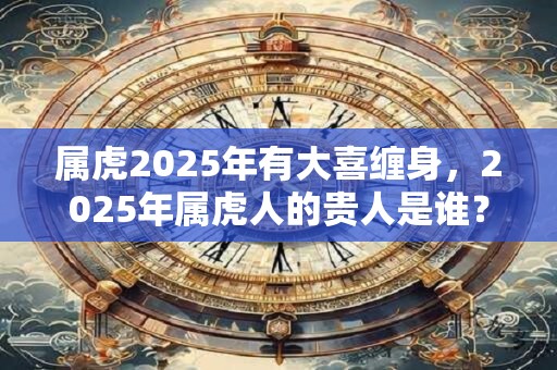 属虎2025年有大喜缠身，2025年属虎人的贵人是谁？