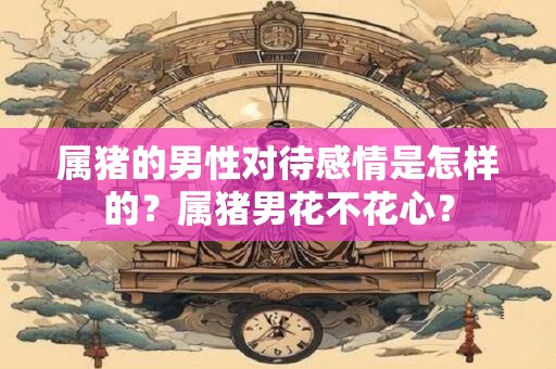 属猪的男性对待感情是怎样的？属猪男花不花心？