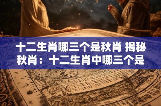 十二生肖哪三个是秋肖 揭秘秋肖：十二生肖中哪三个是秋肖