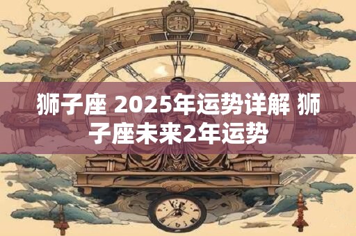 狮子座 2025年运势详解 狮子座未来2年运势