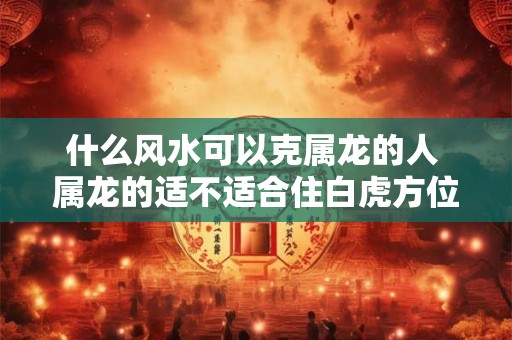 什么风水可以克属龙的人 属龙的适不适合住白虎方位