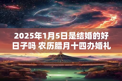 2025年1月5日是结婚的好日子吗 农历腊月十四办婚礼怎么样