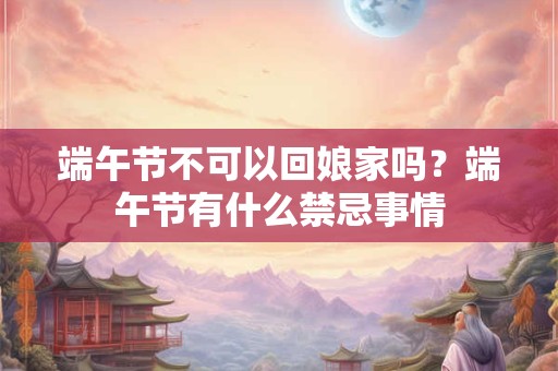 端午节不可以回娘家吗?端午节有什么禁忌事情 端午节不可以回娘家吗?端午节有什么禁忌事情