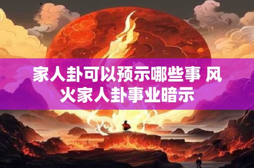 家人卦可以预示哪些事 风火家人卦事业暗示