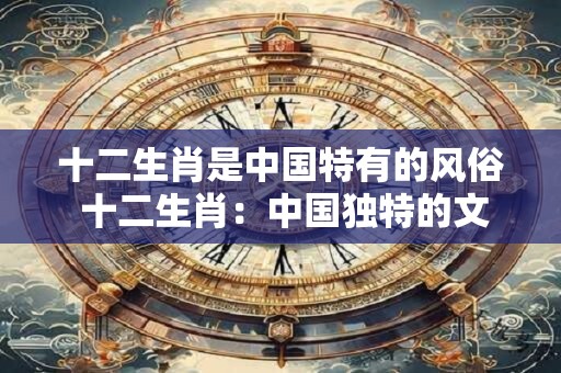 十二生肖是中国特有的风俗 十二生肖：中国独特的文化魅力