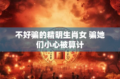 不好骗的精明生肖女 骗她们小心被算计