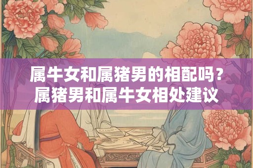 属牛女和属猪男的相配吗？属猪男和属牛女相处建议