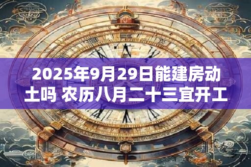 2025年9月29日能建房动土吗 农历八月二十三宜开工吗