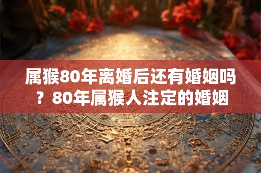 属猴80年离婚后还有婚姻吗？80年属猴人注定的婚姻