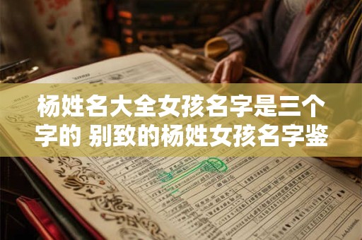 杨姓名大全女孩名字是三个字的 别致的杨姓女孩名字鉴赏