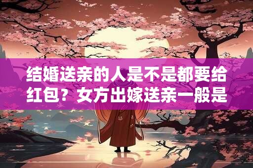 结婚送亲的人是不是都要给红包？女方出嫁送亲一般是谁？