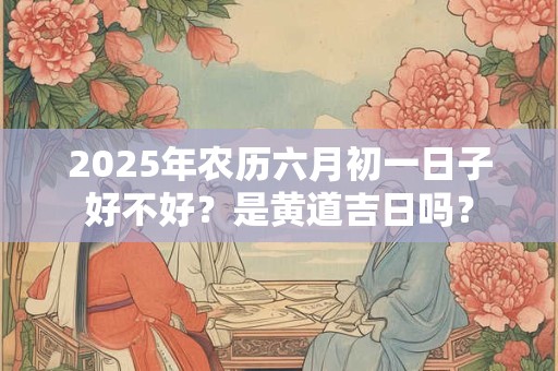 2025年农历六月初一日子好不好？是黄道吉日吗？