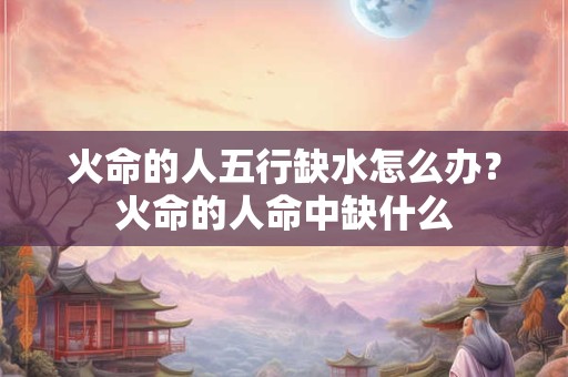 火命的人五行缺水怎么办？火命的人命中缺什么