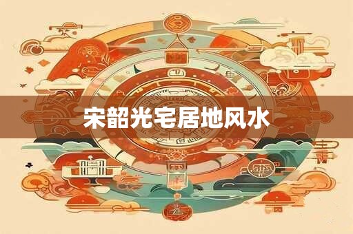 宋韶光宅居地风水