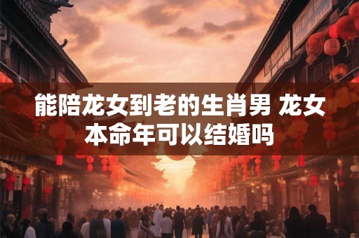 能陪龙女到老的生肖男 龙女本命年可以结婚吗
