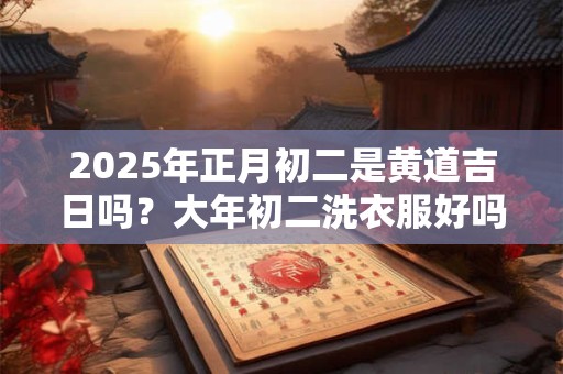 2025年正月初二是黄道吉日吗？大年初二洗衣服好吗？