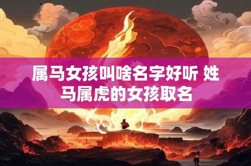 属马女孩叫啥名字好听 姓马属虎的女孩取名