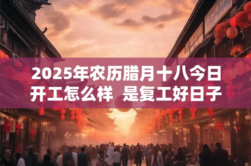 2025年农历腊月十八今日开工怎么样  是复工好日子吗
