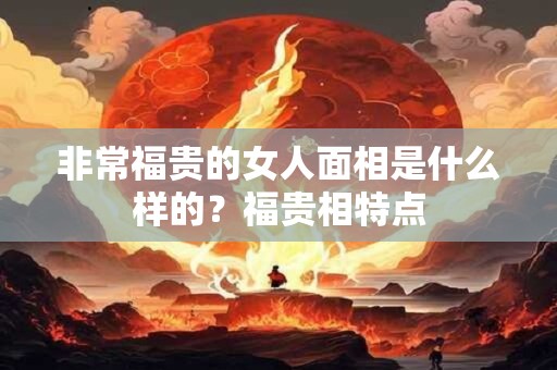 非常福贵的女人面相是什么样的？福贵相特点