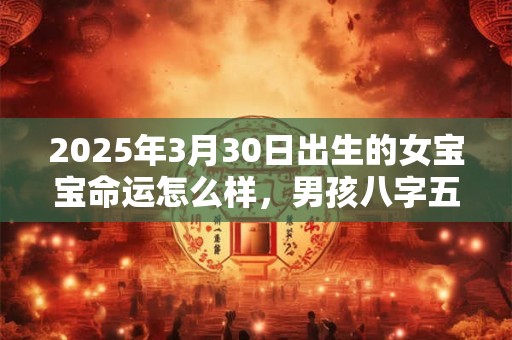 2025年3月30日出生的女宝宝命运怎么样，男孩八字五行命运
