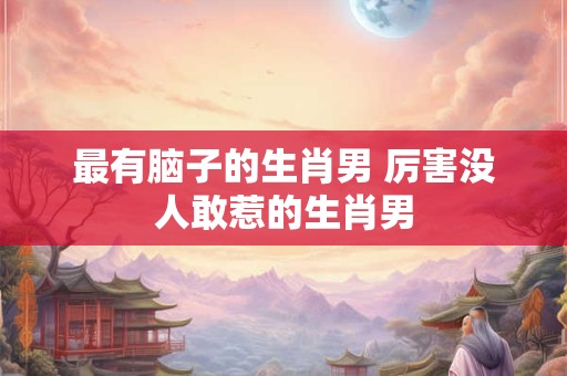 最有脑子的生肖男 厉害没人敢惹的生肖男
