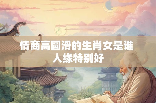 情商高圆滑的生肖女是谁 人缘特别好 情商高圆滑的生肖女是谁 人缘特别好