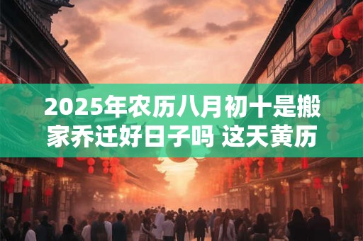 2025年农历八月初十是搬家乔迁好日子吗 这天黄历宜忌