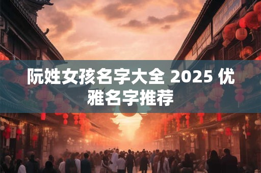 阮姓女孩名字大全 2025 优雅名字推荐