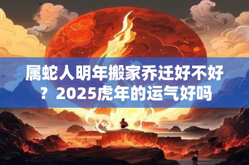 属蛇人明年搬家乔迁好不好？2025虎年的运气好吗