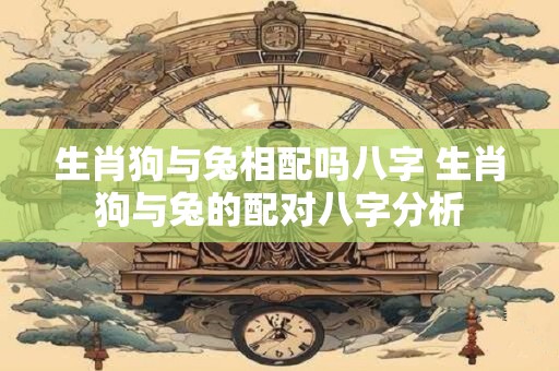 生肖狗与兔相配吗八字 生肖狗与兔的配对八字分析