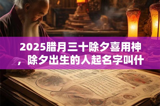 2025腊月三十除夕喜用神，除夕出生的人起名字叫什么好？