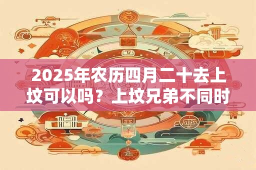 2026年农历四月二十去上坟可以吗？上坟兄弟不同时去行不行？