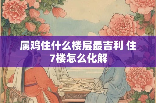 属鸡住什么楼层最吉利 住7楼怎么化解