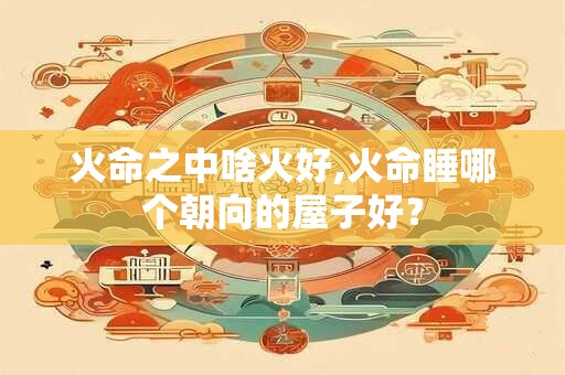火命之中啥火好,火命睡哪个朝向的屋子好？