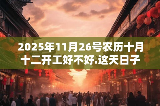 2025年11月26号农历十月十二开工好不好.这天日子好吗？