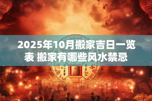 2025年10月搬家吉日一览表 搬家有哪些风水禁忌