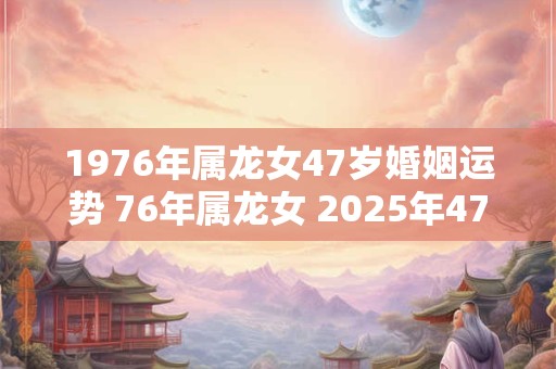 1976年属龙女47岁婚姻运势 76年属龙女 2025年47岁婚姻幸福吗