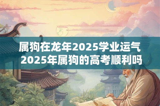 属狗在龙年2025学业运气 2025年属狗的高考顺利吗