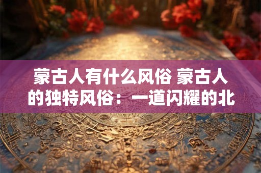 蒙古人有什么风俗 蒙古人的独特风俗：一道闪耀的北方之光